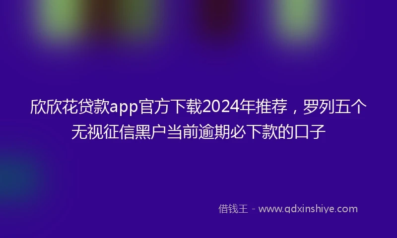欣欣花贷款app官方下载2024年推荐,罗列五个无视征信黑户当前逾期必下款的口子