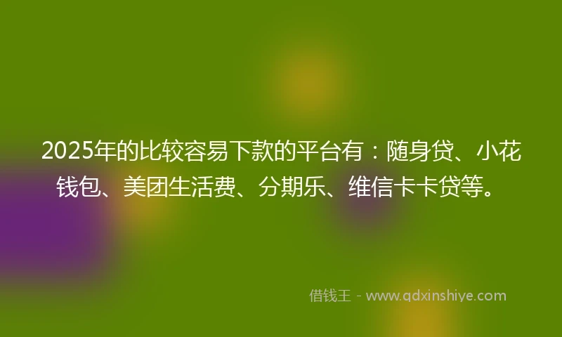 2025年的比较容易下款的平台有：随身贷、小花钱包、美团生活费、分期乐、维信卡卡贷等。