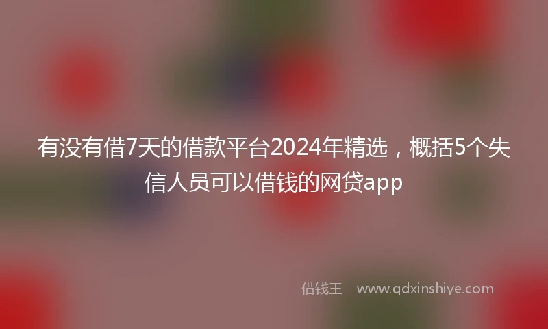 有没有借7天的借款平台2024年精选，概括5个失信人员可以借钱的网贷app
