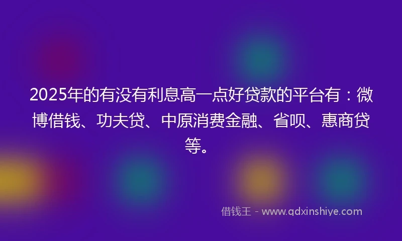 2025年的有没有利息高一点好贷款的平台有：微博借钱、功夫贷、中原消费金融、省呗、惠商贷等。