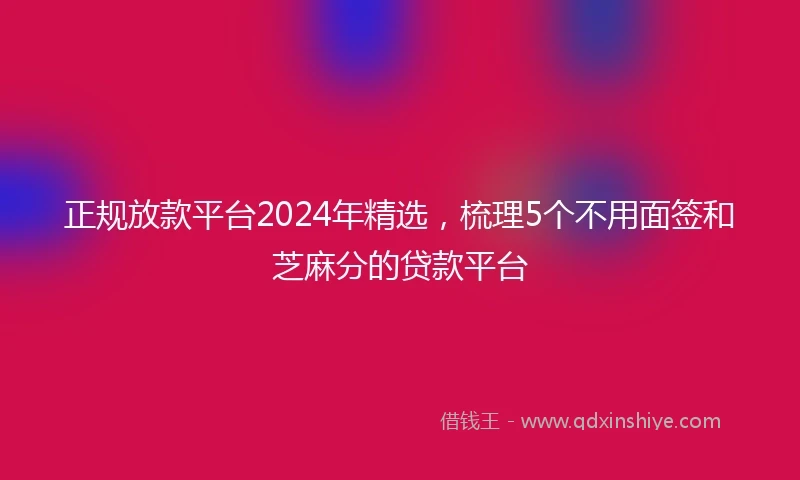 正规放款平台2024年精选，梳理5个不用面签和芝麻分的贷款平台