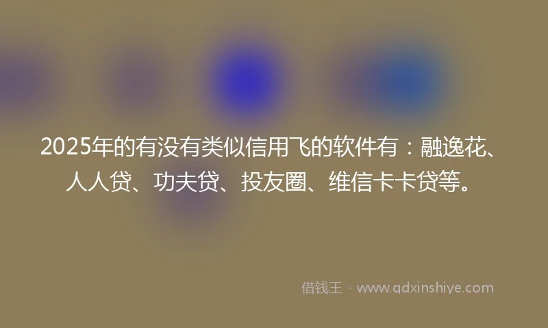2025年的有没有类似信用飞的软件有：融逸花、人人贷、功夫贷、投友圈、维信卡卡贷等。