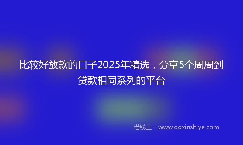 比较好放款的口子2025年精选，分享5个周周到贷款相同系列的平台