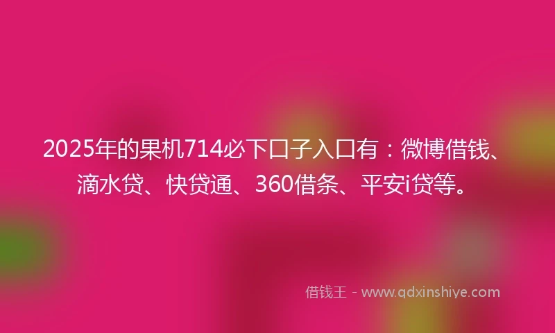 2025年的果机714必下口子入口有：微博借钱、滴水贷、快贷通、360借条、平安i贷等。