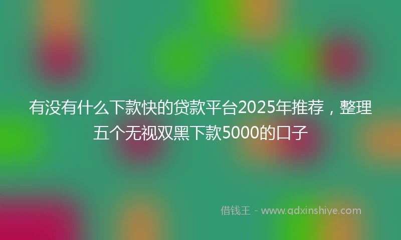 有没有什么下款快的贷款平台2025年推荐，整理五个无视双黑下款5000的口子