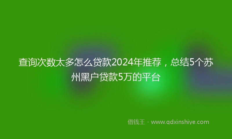 查询次数太多怎么贷款2024年推荐，总结5个苏州黑户贷款5万的平台