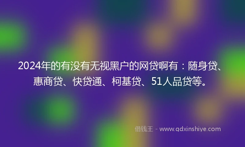 2024年的有没有无视黑户的网贷啊有：随身贷、惠商贷、快贷通、柯基贷、51人品贷等。