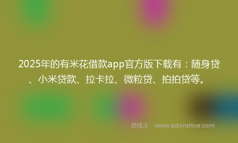 2025年的有米花借款app官方版下载有：随身贷、小米贷款、拉卡拉、微粒贷、拍拍贷等。