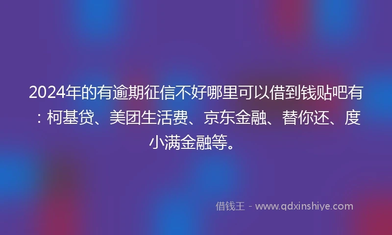 2024年的有逾期征信不好哪里可以借到钱贴吧有：柯基贷、美团生活费、京东金融、替你还、度小满金融等。