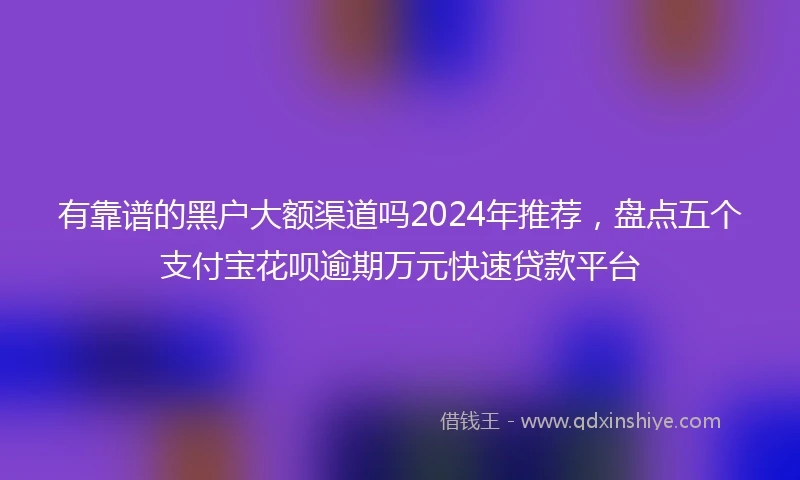 有靠谱的黑户大额渠道吗2024年推荐，盘点五个支付宝花呗逾期万元快速贷款平台