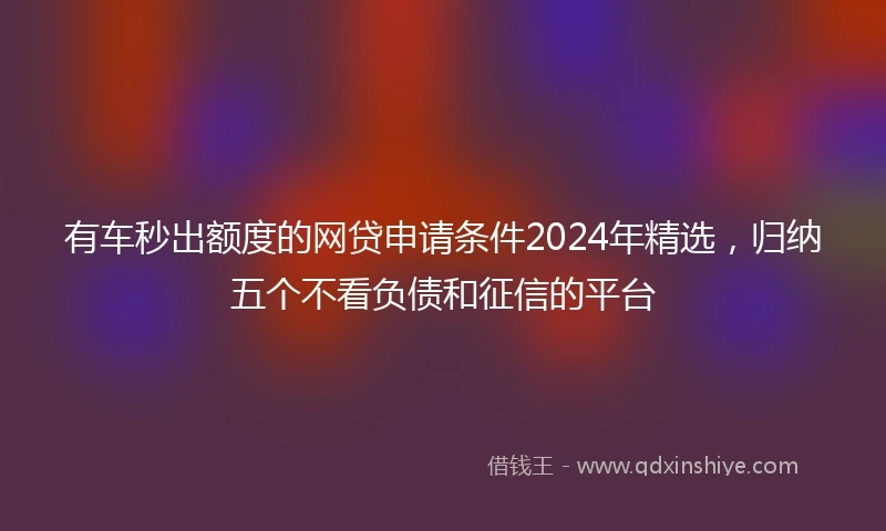 有车秒出额度的网贷申请条件2024年精选，归纳五个不看负债和征信的平台
