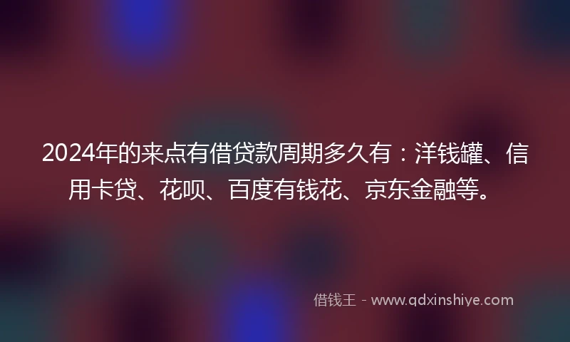2024年的来点有借贷款周期多久有：洋钱罐、信用卡贷、花呗、百度有钱花、京东金融等。
