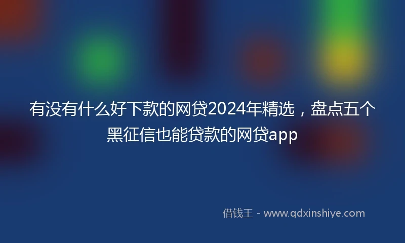 有没有什么好下款的网贷2024年精选，盘点五个黑征信也能贷款的网贷app