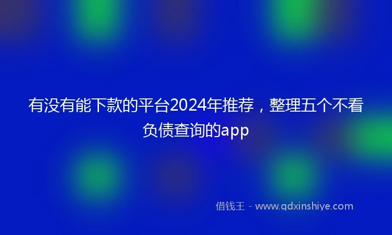 有没有能下款的平台2024年推荐，整理五个不看负债查询的app