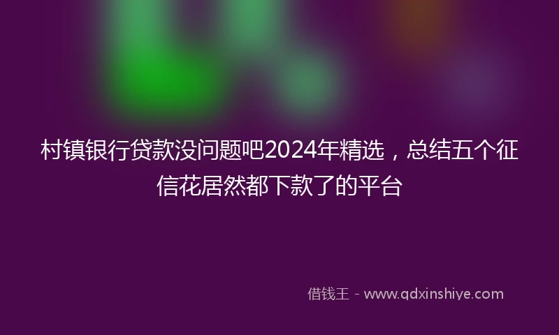 村镇银行贷款没问题吧2024年精选，总结五个征信花居然都下款了的平台