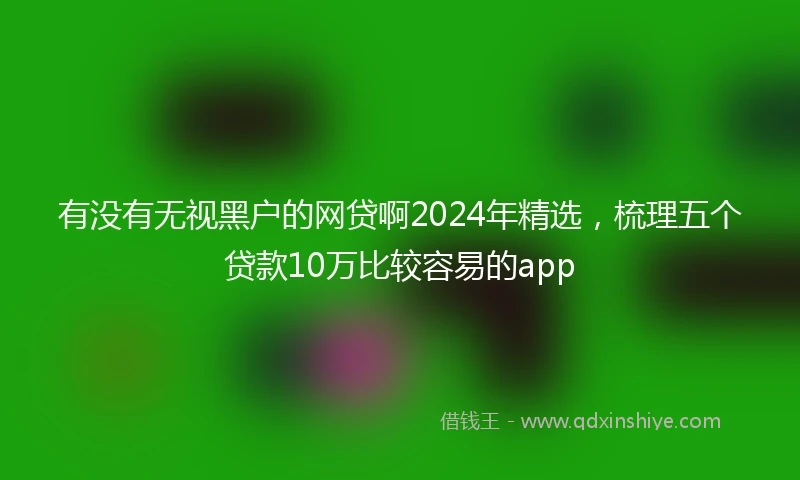 有没有无视黑户的网贷啊2024年精选，梳理五个贷款10万比较容易的app