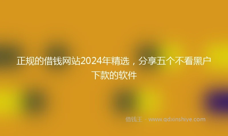 正规的借钱网站2024年精选，分享五个不看黑户下款的软件