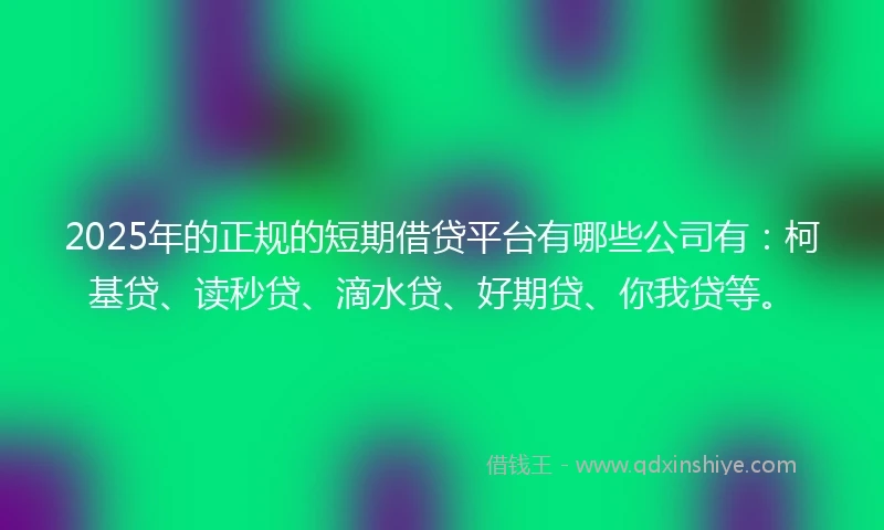 2025年的正规的短期借贷平台有哪些公司有：柯基贷、读秒贷、滴水贷、好期贷、你我贷等。
