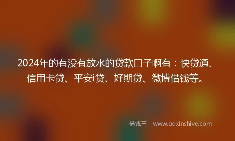 2024年的有没有放水的贷款口子啊有：快贷通、信用卡贷、平安i贷、好期贷、微博借钱等。
