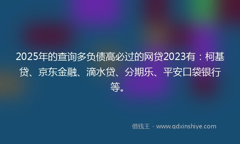 2025年的查询多负债高必过的网贷2023有：柯基贷、京东金融、滴水贷、分期乐、平安口袋银行等。