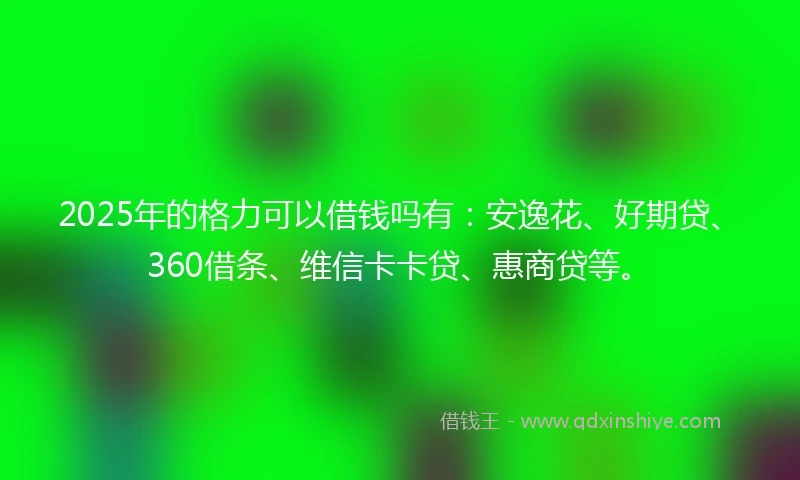 2025年的格力可以借钱吗有：安逸花、好期贷、360借条、维信卡卡贷、惠商贷等。