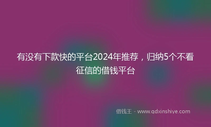 有没有下款快的平台2024年推荐，归纳5个不看征信的借钱平台