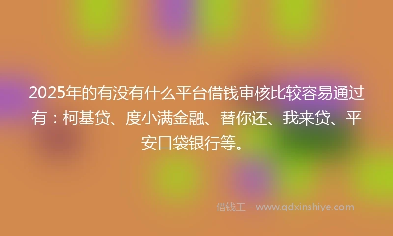2025年的有没有什么平台借钱审核比较容易通过有：柯基贷、度小满金融、替你还、我来贷、平安口袋银行等。