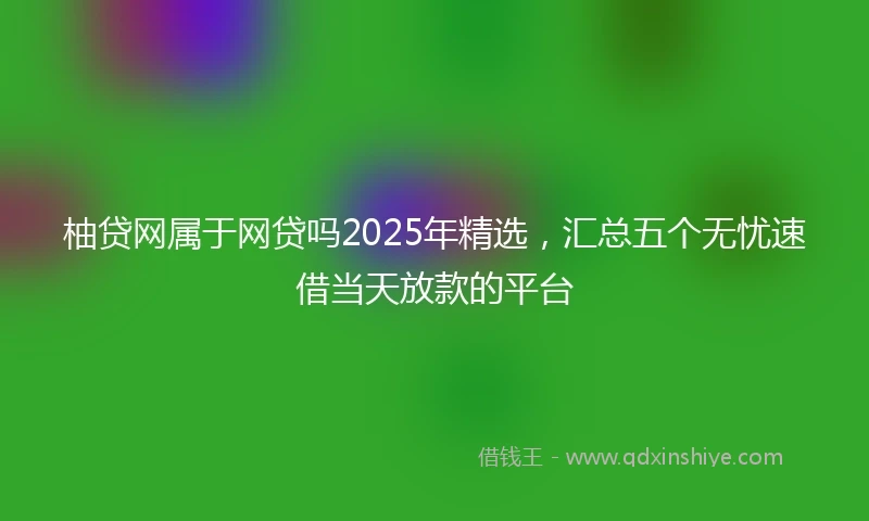 柚贷网属于网贷吗2025年精选，汇总五个无忧速借当天放款的平台
