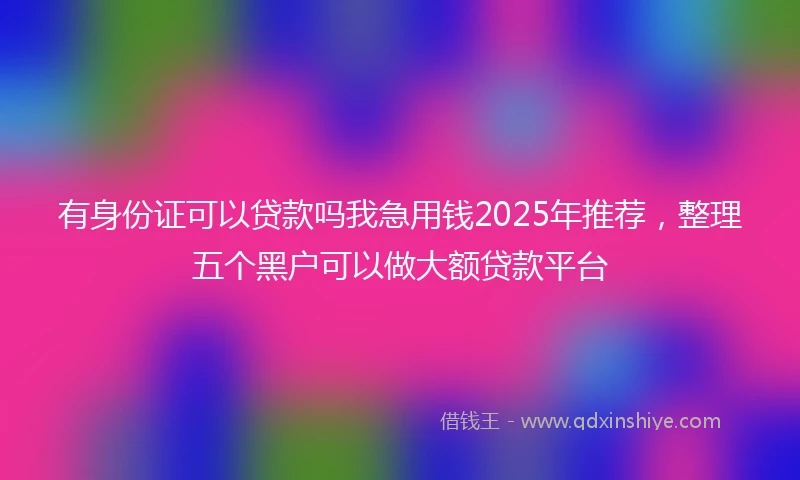 有身份证可以贷款吗我急用钱2025年推荐，整理五个黑户可以做大额贷款平台