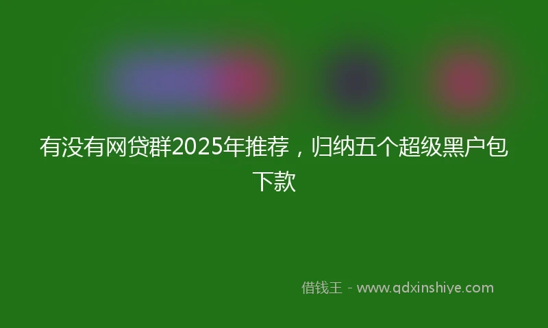 有没有网贷群2025年推荐，归纳五个超级黑户包下款