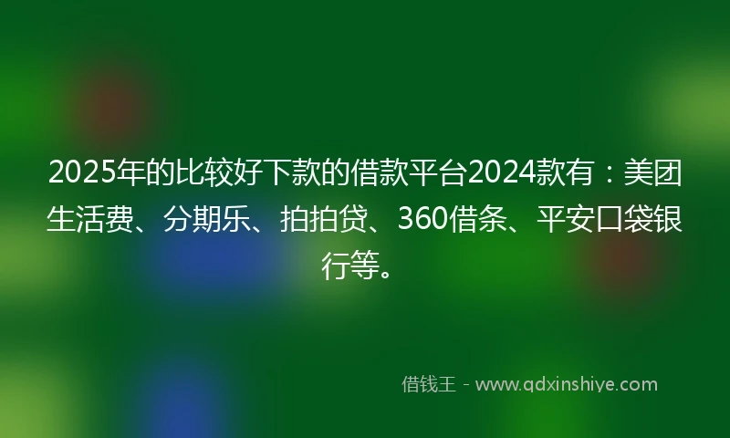 2025年的比较好下款的借款平台2024款有：美团生活费、分期乐、拍拍贷、360借条、平安口袋银行等。