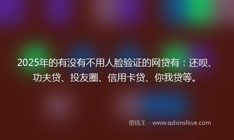 2025年的有没有不用人脸验证的网贷有：还呗、功夫贷、投友圈、信用卡贷、你我贷等。