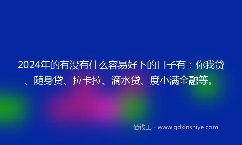 2024年的有没有什么容易好下的口子有：你我贷、随身贷、拉卡拉、滴水贷、度小满金融等。