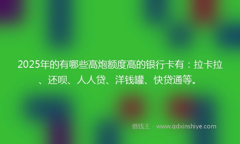 2025年的有哪些高炮额度高的银行卡有：拉卡拉、还呗、人人贷、洋钱罐、快贷通等。