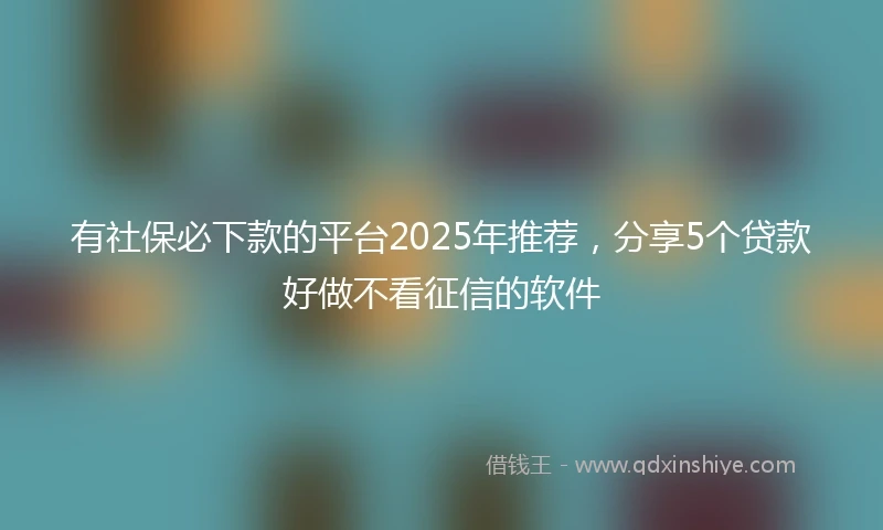 有社保必下款的平台2025年推荐，分享5个贷款好做不看征信的软件