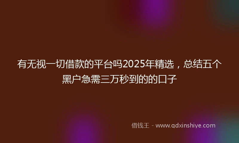有无视一切借款的平台吗2025年精选，总结五个黑户急需三万秒到的的口子