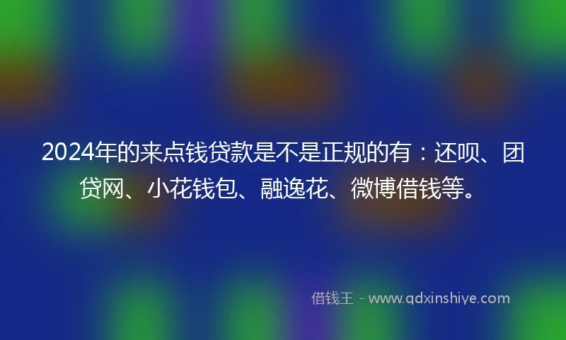 2024年的来点钱贷款是不是正规的有：还呗、团贷网、小花钱包、融逸花、微博借钱等。