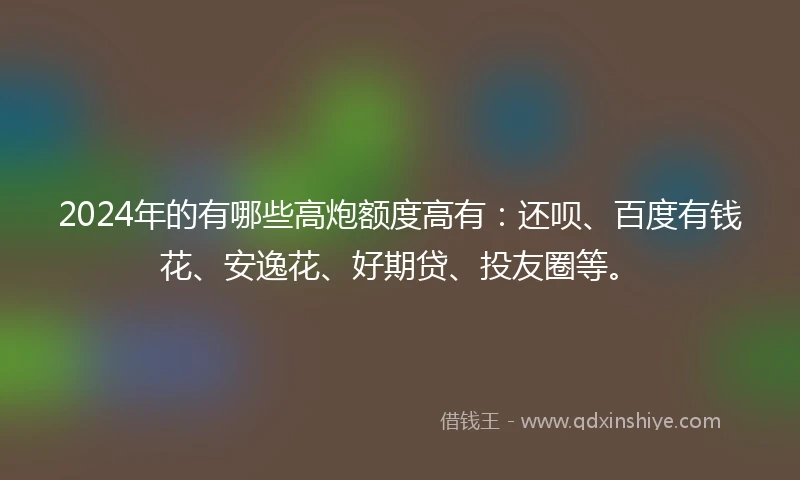 2024年的有哪些高炮额度高有：还呗、百度有钱花、安逸花、好期贷、投友圈等。