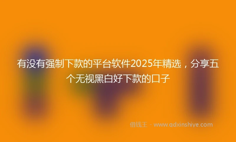 有没有强制下款的平台软件2025年精选，分享五个无视黑白好下款的口子