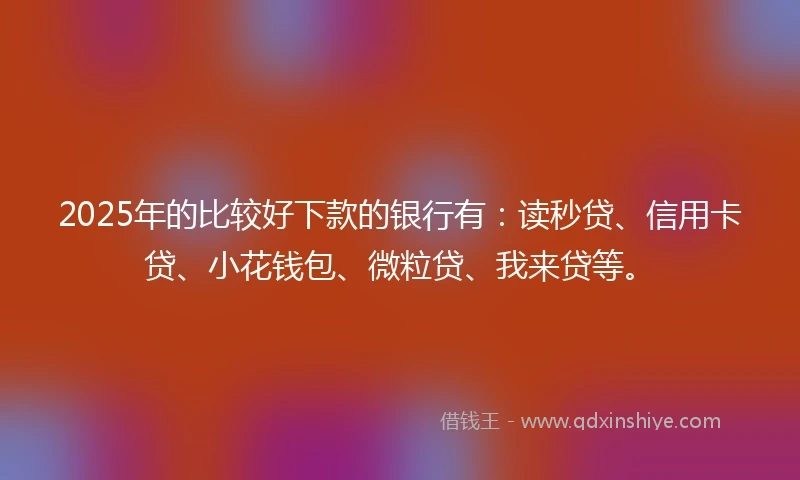 2025年的比较好下款的银行有：读秒贷、信用卡贷、小花钱包、微粒贷、我来贷等。