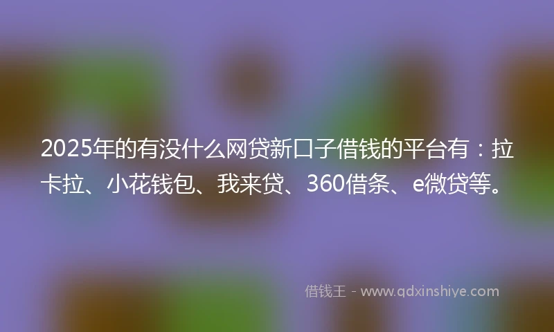 2025年的有没什么网贷新口子借钱的平台有：拉卡拉、小花钱包、我来贷、360借条、e微贷等。