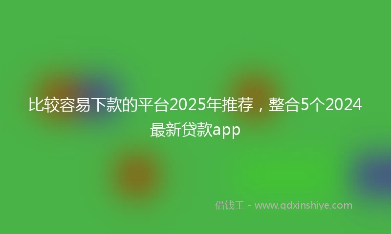 比较容易下款的平台2025年推荐，整合5个2024最新贷款app