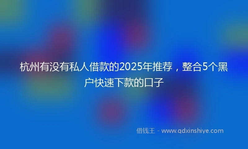 杭州有没有私人借款的2025年推荐，整合5个黑户快速下款的口子