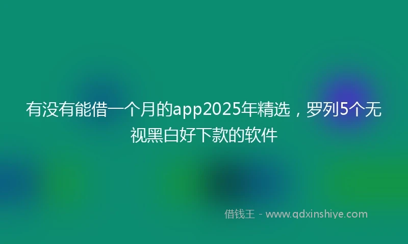 有没有能借一个月的app2025年精选，罗列5个无视黑白好下款的软件