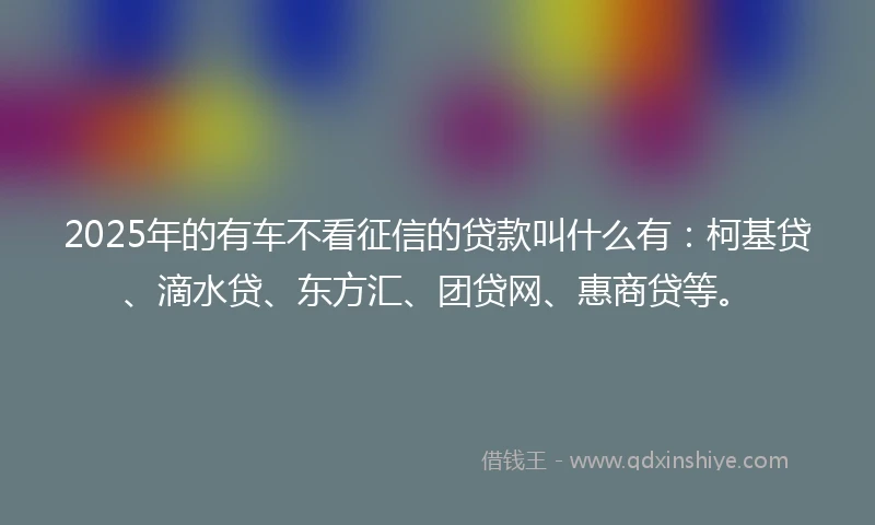 2025年的有车不看征信的贷款叫什么有：柯基贷、滴水贷、东方汇、团贷网、惠商贷等。