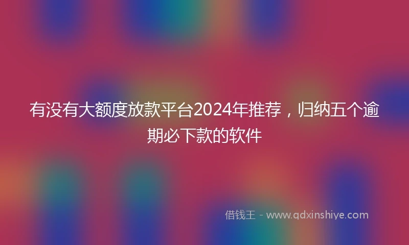 有没有大额度放款平台2024年推荐，归纳五个逾期必下款的软件