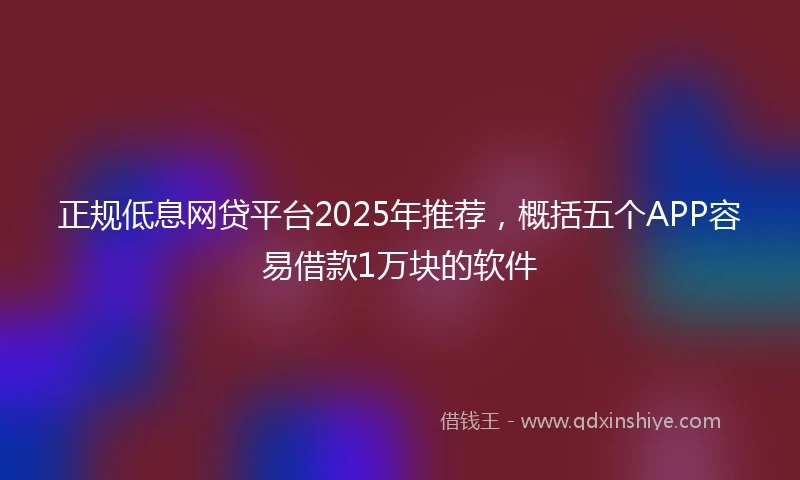 正规低息网贷平台2025年推荐，概括五个APP容易借款1万块的软件