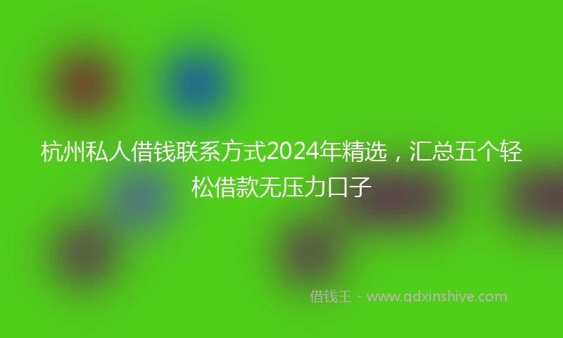 杭州私人借钱联系方式2024年精选，汇总五个轻松借款无压力口子
