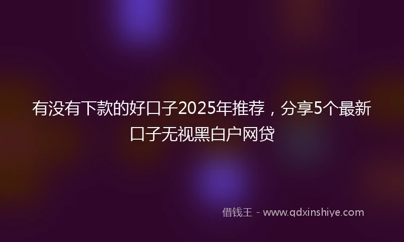 有没有下款的好口子2025年推荐，分享5个最新口子无视黑白户网贷