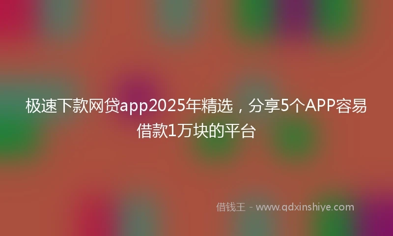 极速下款网贷app2025年精选，分享5个APP容易借款1万块的平台